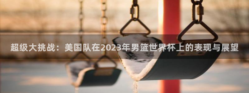 亚洲杯比赛直播:超级大挑战:美国队在2023年男篮世界杯上的表现与展望